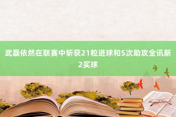 武磊依然在联赛中斩获21粒进球和5次助攻全讯新2买球