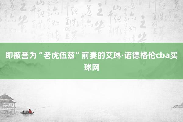 即被誉为“老虎伍兹”前妻的艾琳·诺德格伦cba买球网