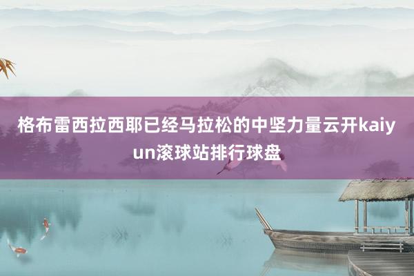 格布雷西拉西耶已经马拉松的中坚力量云开kaiyun滚球站排行球盘