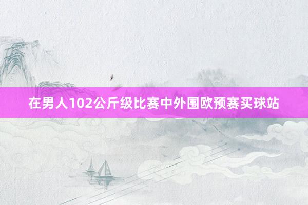 在男人102公斤级比赛中外围欧预赛买球站