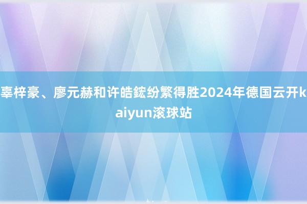 辜梓豪、廖元赫和许皓鋐纷繁得胜2024年德国云开kaiyun滚球站