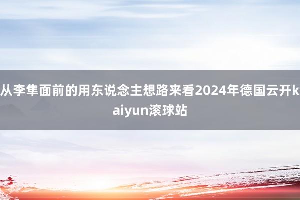 从李隼面前的用东说念主想路来看2024年德国云开kaiyun滚球站