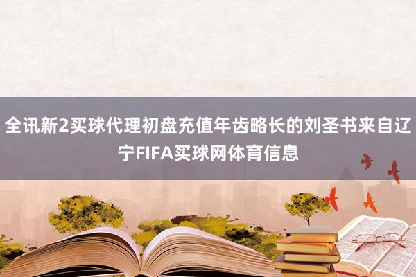 全讯新2买球代理初盘充值年齿略长的刘圣书来自辽宁FIFA买球网体育信息