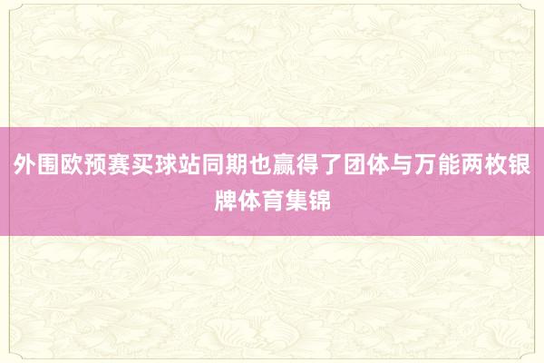 外围欧预赛买球站同期也赢得了团体与万能两枚银牌体育集锦