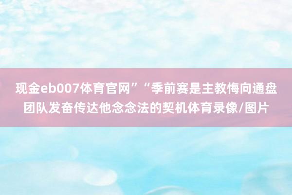 现金eb007体育官网”“季前赛是主教悔向通盘团队发奋传达他念念法的契机体育录像/图片