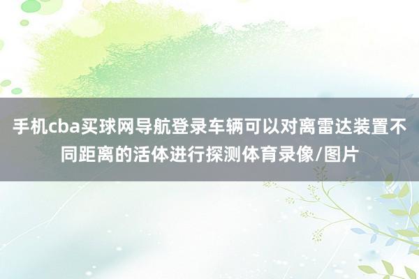 手机cba买球网导航登录车辆可以对离雷达装置不同距离的活体进行探测体育录像/图片