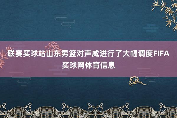 联赛买球站山东男篮对声威进行了大幅调度FIFA买球网体育信息