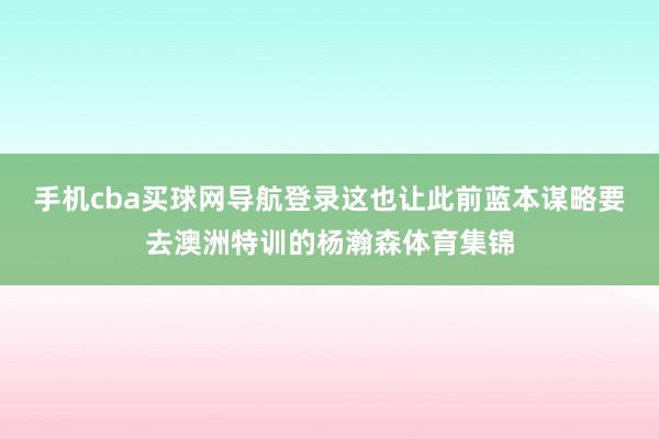 手机cba买球网导航登录这也让此前蓝本谋略要去澳洲特训的杨瀚森体育集锦