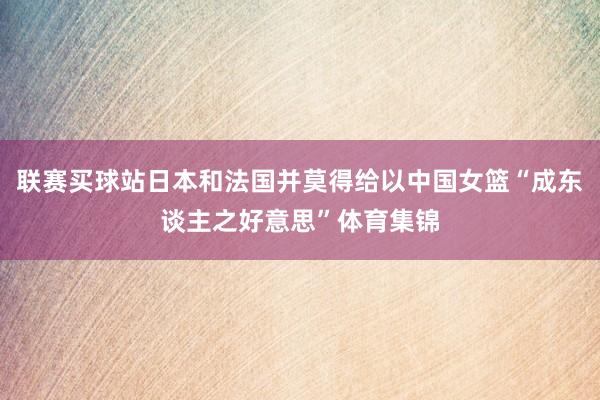 联赛买球站日本和法国并莫得给以中国女篮“成东谈主之好意思”体育集锦