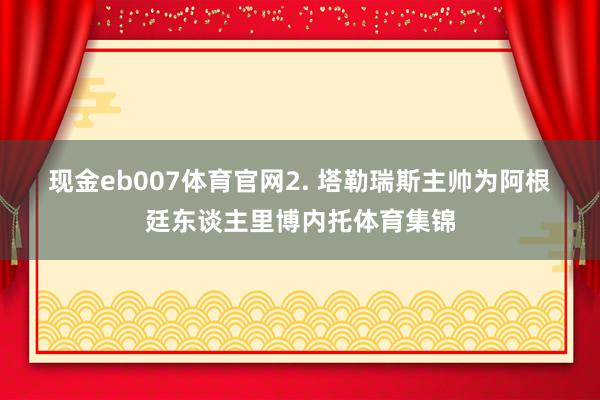 现金eb007体育官网　　2. 塔勒瑞斯主帅为阿根廷东谈主里博内托体育集锦