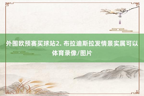 外围欧预赛买球站　　2. 布拉迪斯拉发情景实属可以体育录像/图片