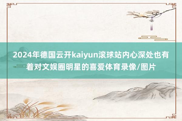 2024年德国云开kaiyun滚球站内心深处也有着对文娱圈明星的喜爱体育录像/图片