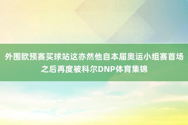 外围欧预赛买球站这亦然他自本届奥运小组赛首场之后再度被科尔DNP体育集锦