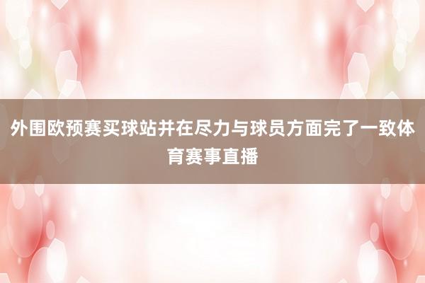 外围欧预赛买球站并在尽力与球员方面完了一致体育赛事直播