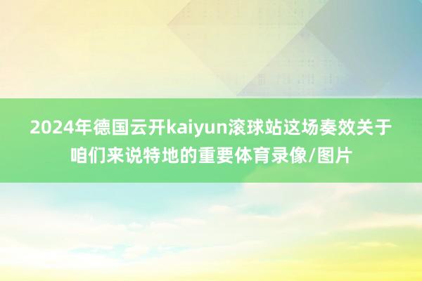 2024年德国云开kaiyun滚球站这场奏效关于咱们来说特地的重要体育录像/图片