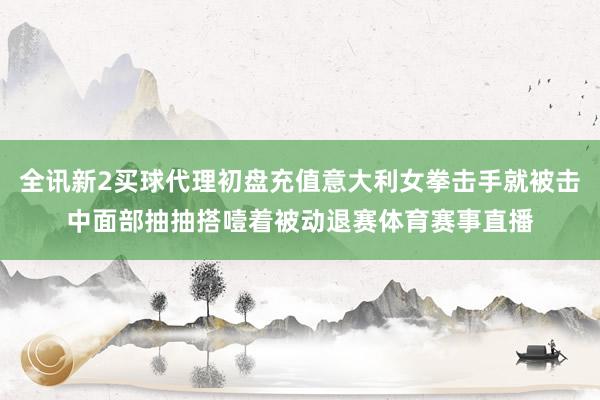 全讯新2买球代理初盘充值意大利女拳击手就被击中面部抽抽搭噎着被动退赛体育赛事直播