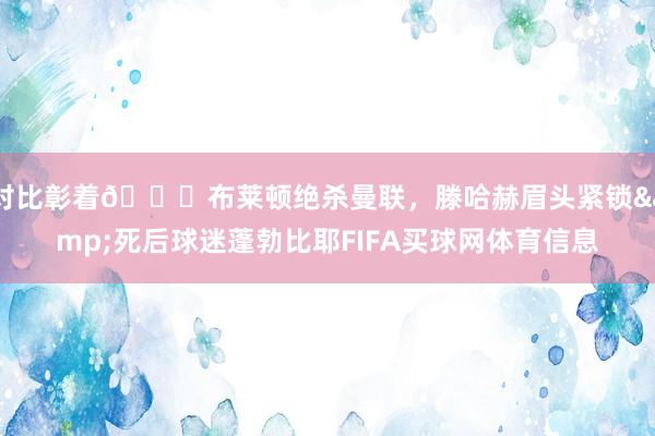 对比彰着😂布莱顿绝杀曼联，滕哈赫眉头紧锁&死后球迷蓬勃比耶FIFA买球网体育信息