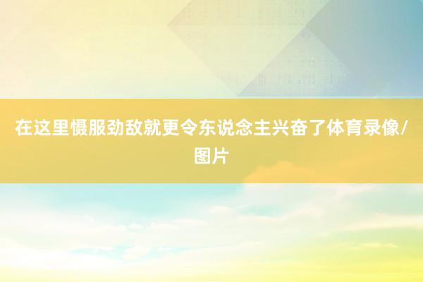 在这里慑服劲敌就更令东说念主兴奋了体育录像/图片