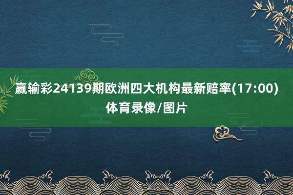 赢输彩24139期欧洲四大机构最新赔率(17:00)体育录像/图片