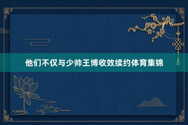 他们不仅与少帅王博收效续约体育集锦