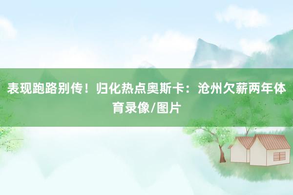 表现跑路别传！归化热点奥斯卡：沧州欠薪两年体育录像/图片