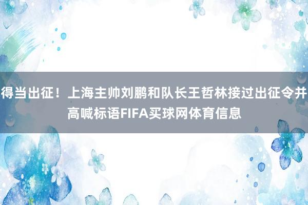 得当出征！上海主帅刘鹏和队长王哲林接过出征令并高喊标语FIFA买球网体育信息