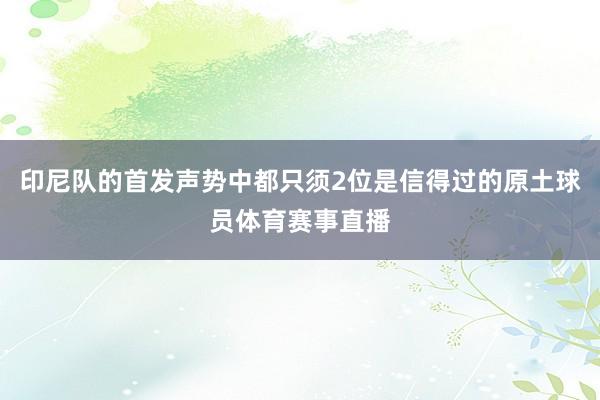 印尼队的首发声势中都只须2位是信得过的原土球员体育赛事直播