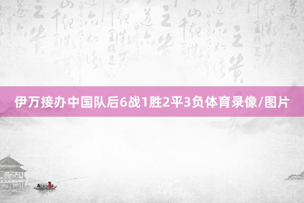 伊万接办中国队后6战1胜2平3负体育录像/图片