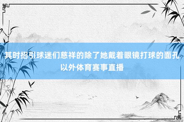 其时招引球迷们慈祥的除了她戴着眼镜打球的面孔以外体育赛事直播